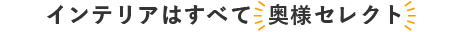 インテリアはすべて 奥様セレクト