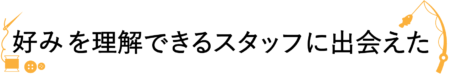 私たちの好みを理解できるスタッフに出会えた